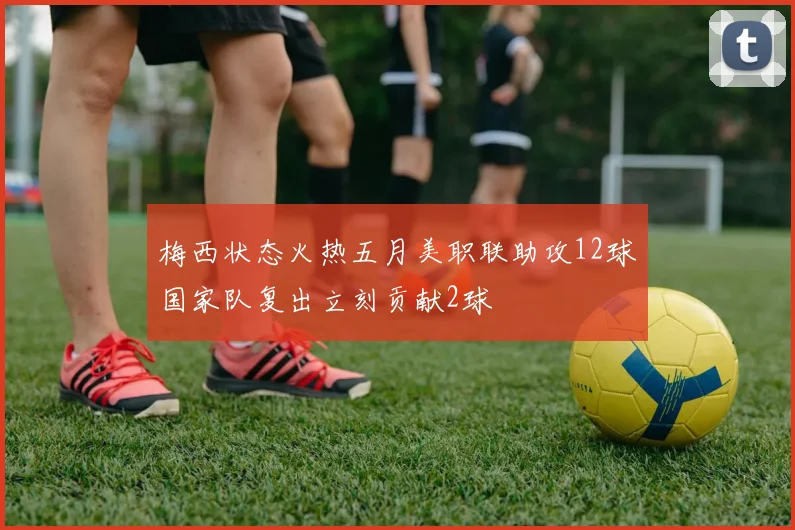 梅西状态火热五月美职联助攻12球国家队复出立刻贡献2球