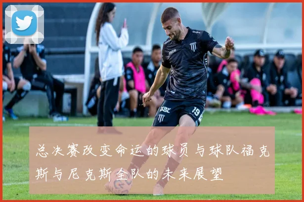 总决赛改变命运的球员与球队福克斯与尼克斯全队的未来展望