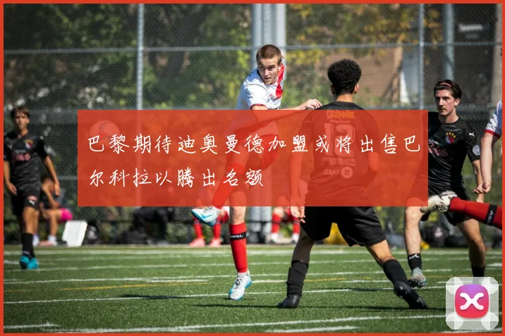 巴黎期待迪奥曼德加盟或将出售巴尔科拉以腾出名额