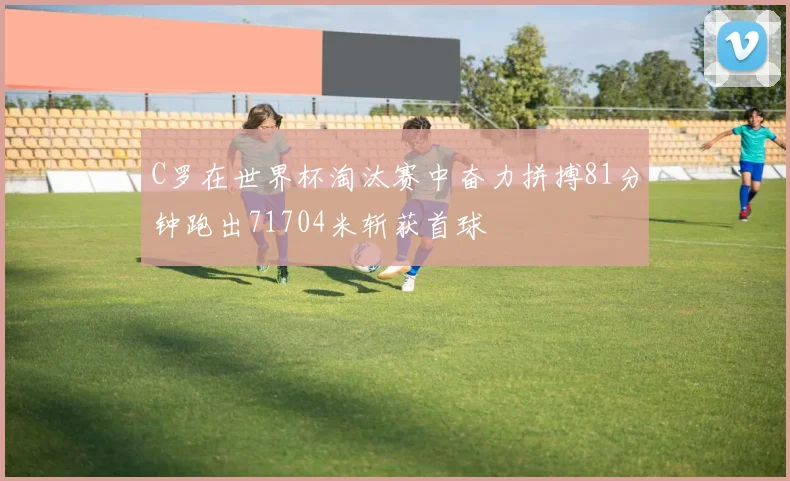 C罗在世界杯淘汰赛中奋力拼搏81分钟跑出71704米斩获首球