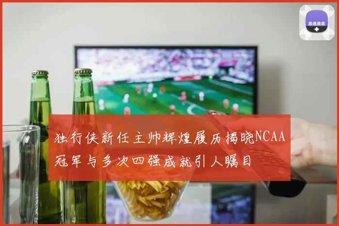 独行侠新任主帅辉煌履历揭晓NCAA冠军与多次四强成就引人瞩目