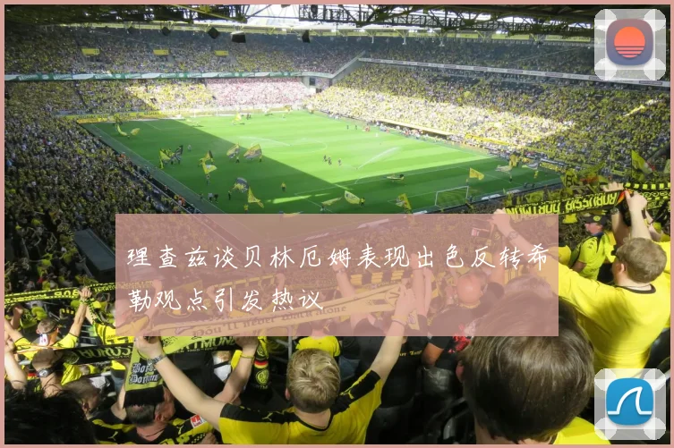 理查兹谈贝林厄姆表现出色反转希勒观点引发热议