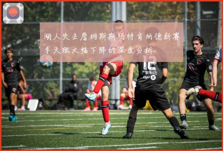 湖人失去詹姆斯斯玛特肯纳德新赛季天赋大幅下降的深度分析