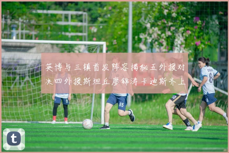 英博与三镇首发阵容揭秘五外援对决四外援斯坦丘廖锦涛卡迪斯齐上阵