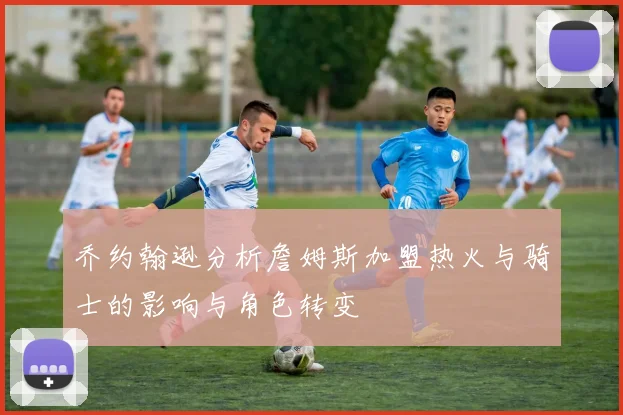 乔约翰逊分析詹姆斯加盟热火与骑士的影响与角色转变