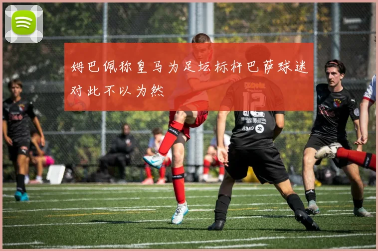 姆巴佩称皇马为足坛标杆巴萨球迷对此不以为然