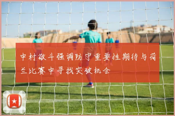 中村敬斗强调防守重要性期待与荷兰比赛中寻找突破机会