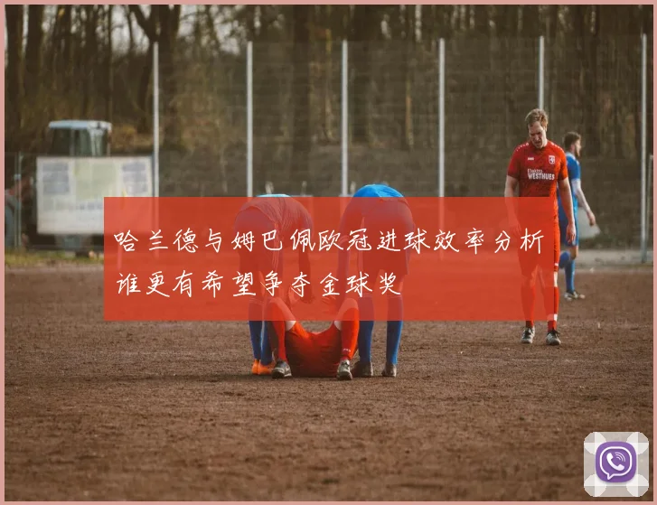 哈兰德与姆巴佩欧冠进球效率分析谁更有希望争夺金球奖
