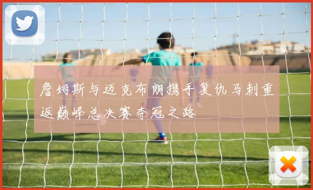 詹姆斯与迈克布朗携手复仇马刺重返巅峰总决赛夺冠之路