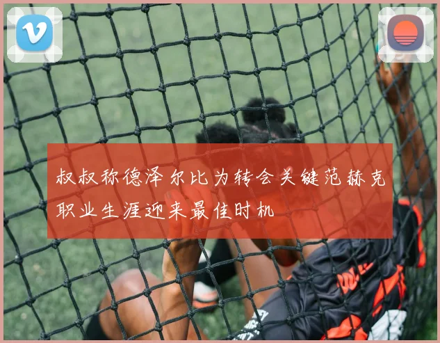 叔叔称德泽尔比为转会关键范赫克职业生涯迎来最佳时机