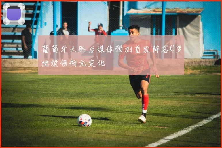 葡萄牙大胜后媒体预测首发阵容C罗继续领衔无变化