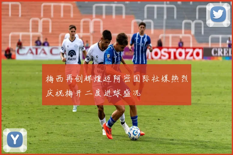 梅西再创辉煌迈阿密国际社媒热烈庆祝梅开二度进球盛况
