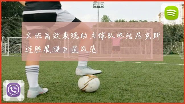 文班高效表现助力球队终结尼克斯连胜展现巨星风范