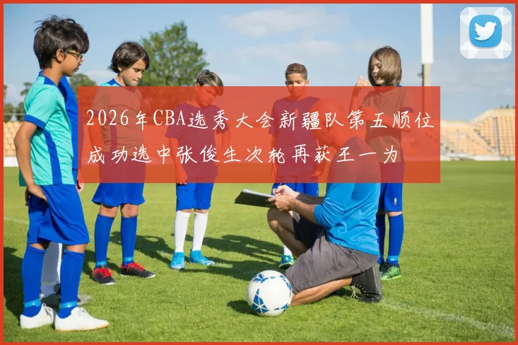 2026年CBA选秀大会新疆队第五顺位成功选中张俊生次轮再获王一为