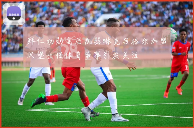 拜仁功勋高层凯瑟琳克吕格尔加盟汉堡出任体育董事引发关注