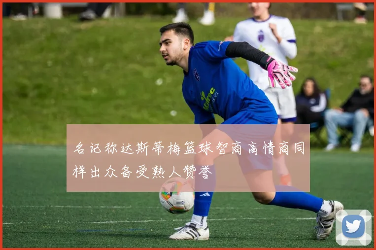 名记称达斯蒂梅篮球智商高情商同样出众备受熟人赞誉