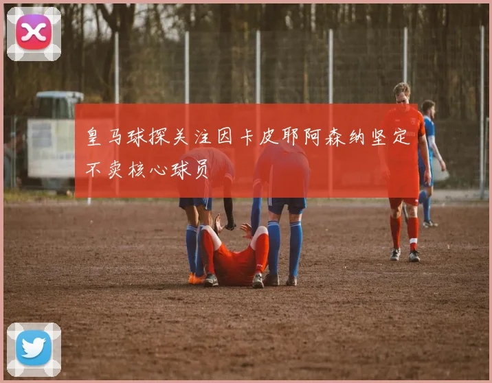 皇马球探关注因卡皮耶阿森纳坚定不卖核心球员