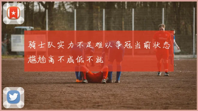 骑士队实力不足难以争冠当前状态尴尬高不成低不就