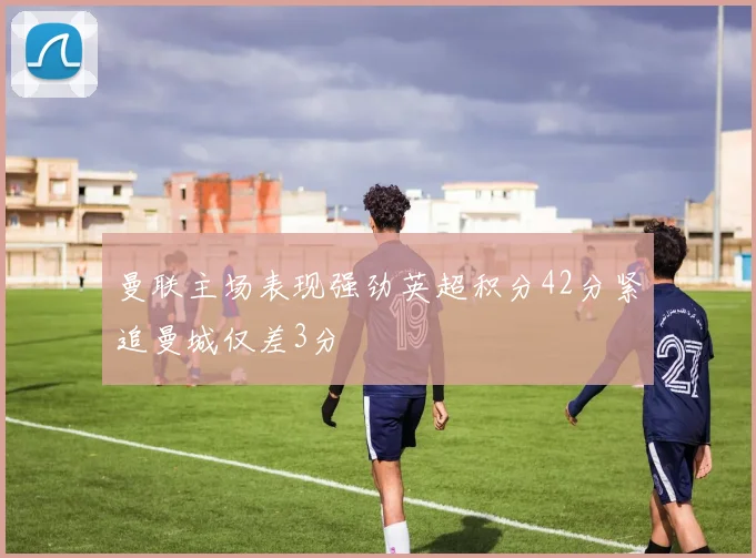 曼联主场表现强劲英超积分42分紧追曼城仅差3分