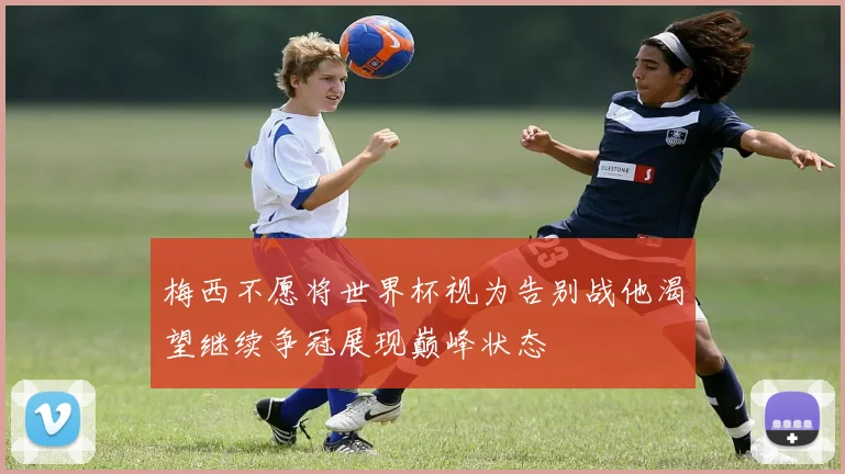 梅西不愿将世界杯视为告别战他渴望继续争冠展现巅峰状态