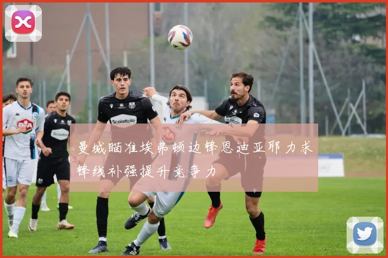 曼城瞄准埃弗顿边锋恩迪亚耶力求锋线补强提升竞争力