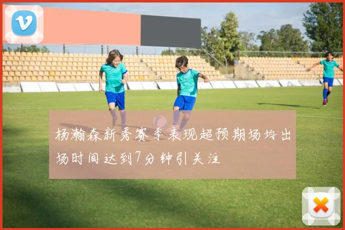 杨瀚森新秀赛季表现超预期场均出场时间达到7分钟引关注